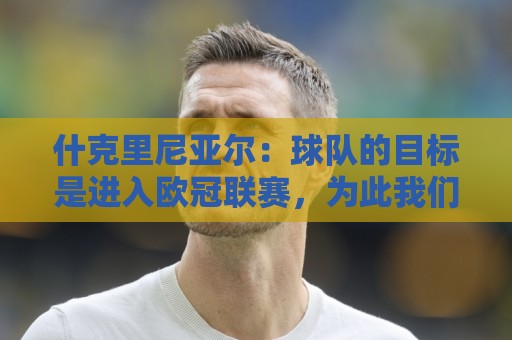 什克里尼亚尔：球队的目标是进入欧冠联赛，为此我们会尽最大努力