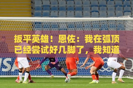 扳平英雄!恩佐:我在弧顶已经尝试好几脚了,我知道进球终会到来 扳平英雄!恩佐:我在弧顶已经尝试好几脚了,我知道进球终会到来
