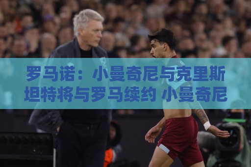 罗马诺:小曼奇尼与克里斯坦特将与罗马续约 小曼奇尼为非卖品 罗马诺:小曼奇尼与克里斯坦特将与罗马续约 小曼奇尼为非卖品