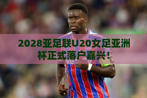 2028亚足联U20女足亚洲杯正式落户嘉兴！