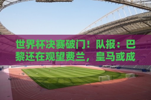 世界杯决赛破门!队报:巴黎还在观望费兰,皇马或成球员选项之一 世界杯决赛破门!队报:巴黎还在观望费兰,皇马或成球员选项之一