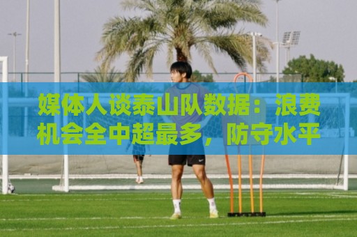 媒体人谈泰山队数据:浪费机会全中超最多,防守水平联赛倒数 媒体人谈泰山队数据:浪费机会全中超最多,防守水平联赛倒数