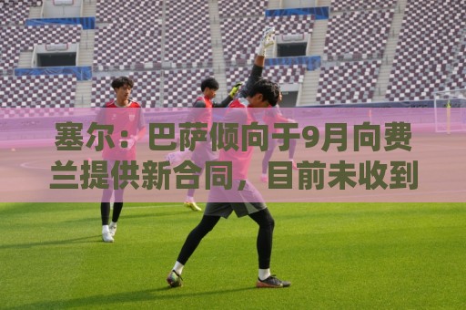 塞尔:巴萨倾向于9月向费兰提供新合同,目前未收到巴黎正式询价 塞尔:巴萨倾向于9月向费兰提供新合同,目前未收到巴黎正式询价