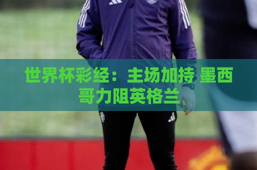 世界杯彩经：主场加持 墨西哥力阻英格兰