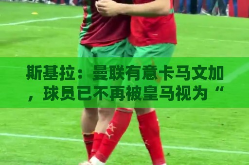 斯基拉：曼联有意卡马文加，球员已不再被皇马视为“非卖品”