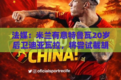 法媒:米兰有意特鲁瓦20岁后卫迪亚瓦拉,将尝试截胡流浪者 法媒:米兰有意特鲁瓦20岁后卫迪亚瓦拉,将尝试截胡流浪者