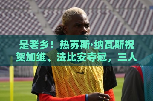 是老乡!热苏斯·纳瓦斯祝贺加维、法比安夺冠,三人来自同一地区 是老乡!热苏斯·纳瓦斯祝贺加维、法比安夺冠,三人来自同一地区