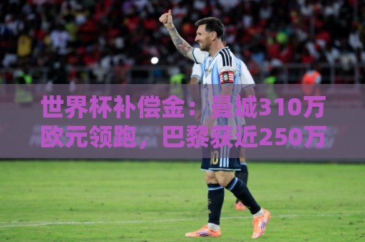 世界杯补偿金:曼城310万欧元领跑,巴黎获近250万欧位列第二 世界杯补偿金:曼城310万欧元领跑,巴黎获近250万欧位列第二