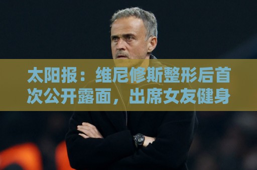 太阳报:维尼修斯整形后首次公开露面,出席女友健身房开业仪式 太阳报:维尼修斯整形后首次公开露面,出席女友健身房开业仪式