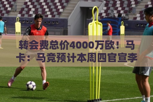 转会费总价4000万欧!马卡:马竞预计本周四官宣李刚仁加盟 转会费总价4000万欧!马卡:马竞预计本周四官宣李刚仁加盟