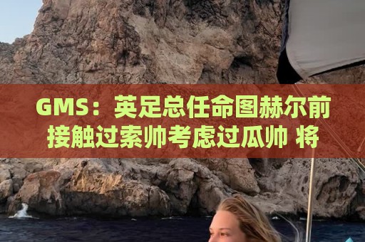 GMS：英足总任命图赫尔前接触过索帅考虑过瓜帅 将继续支持图赫尔
