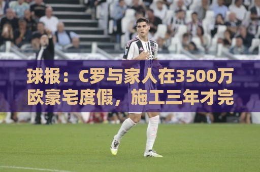 球报：C罗与家人在3500万欧豪宅度假，施工三年才完成