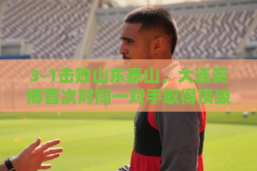 3-1击败山东泰山,大连英博首次对同一对手取得顶级联赛三连胜 3-1击败山东泰山,大连英博首次对同一对手取得顶级联赛三连胜