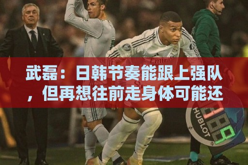 武磊:日韩节奏能跟上强队,但再想往前走身体可能还差一些 武磊:日韩节奏能跟上强队,但再想往前走身体可能还差一些