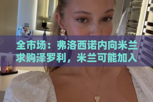 全市场:弗洛西诺内向米兰求购泽罗利,米兰可能加入50%二转出售 全市场:弗洛西诺内向米兰求购泽罗利,米兰可能加入50%二转出售