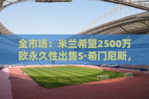 全市场：米兰希望2500万欧永久性出售S·希门尼斯，拉齐奥想租借