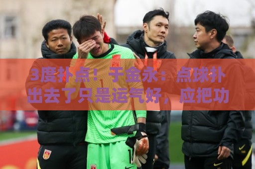 3度扑点！于金永：点球扑出去了只是运气好，应把功劳归给所有人