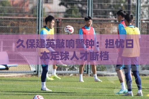 久保建英敲响警钟：担忧日本足球人才断档