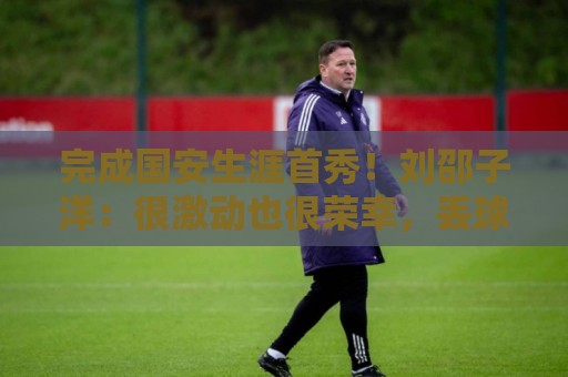 完成国安生涯首秀!刘邵子洋:很激动也很荣幸,丢球非常不应该 完成国安生涯首秀!刘邵子洋:很激动也很荣幸,丢球非常不应该