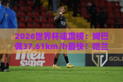 2026世界杯速度榜：姆巴佩37.61km/h最快！哈兰德36.52km/h第5