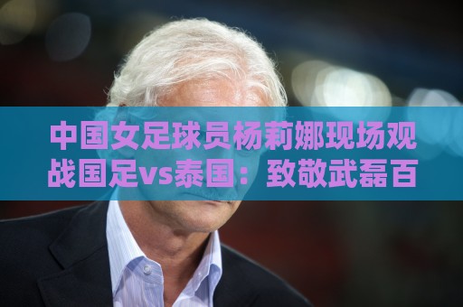中国女足球员杨莉娜现场观战国足vs泰国:致敬武磊百场 中国女足球员杨莉娜现场观战国足vs泰国:致敬武磊百场