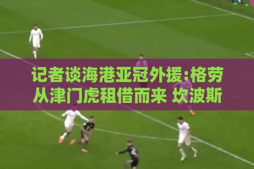 记者谈海港亚冠外援:格劳从津门虎租借而来 坎波斯是乌超主力中卫 记者谈海港亚冠外援:格劳从津门虎租借而来 坎波斯是乌超主力中卫
