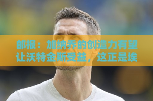 邮报:加纳乔的创造力有望让沃特金斯受益,这正是埃梅里看重的 邮报:加纳乔的创造力有望让沃特金斯受益,这正是埃梅里看重的