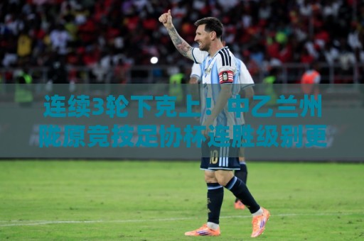 连续3轮下克上!中乙兰州陇原竞技足协杯连胜级别更高联赛队进8强 连续3轮下克上!中乙兰州陇原竞技足协杯连胜级别更高联赛队进8强
