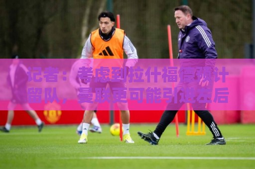 记者:考虑到拉什福德预计留队,曼联更可能引进左后卫而非左边锋 记者:考虑到拉什福德预计留队,曼联更可能引进左后卫而非左边锋