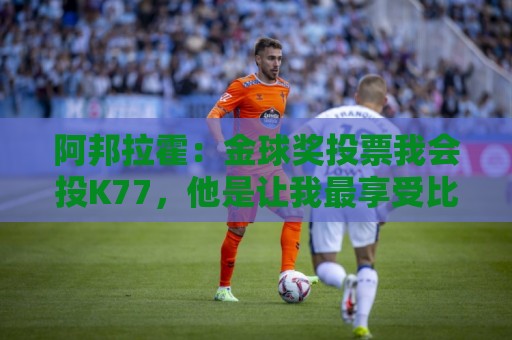 阿邦拉霍:金球奖投票我会投K77,他是让我最享受比赛过程的球员 阿邦拉霍:金球奖投票我会投K77,他是让我最享受比赛过程的球员