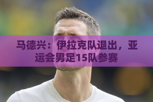 马德兴:伊拉克队退出,亚运会男足15队参赛 马德兴:伊拉克队退出,亚运会男足15队参赛