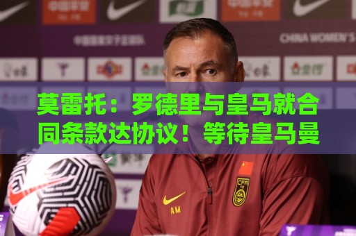 莫雷托：罗德里与皇马就合同条款达协议！等待皇马曼城谈妥转会费