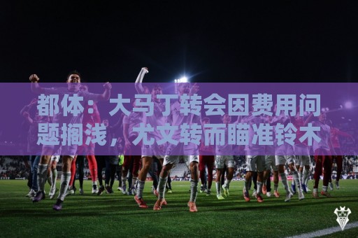 都体:大马丁转会因费用问题搁浅,尤文转而瞄准铃木彩艳维卡里奥 都体:大马丁转会因费用问题搁浅,尤文转而瞄准铃木彩艳维卡里奥