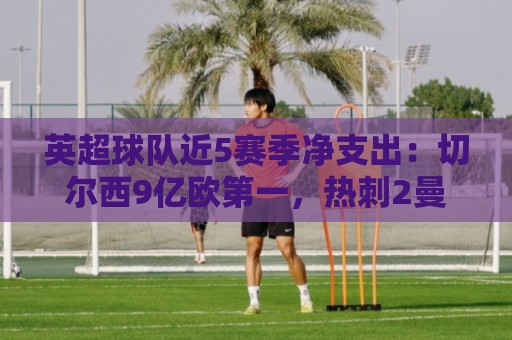 英超球队近5赛季净支出：切尔西9亿欧第一，热刺2曼联3枪手4曼城5