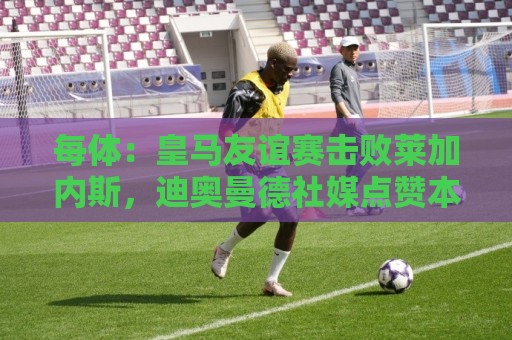 每体：皇马友谊赛击败莱加内斯，迪奥曼德社媒点赞本场比赛帖子