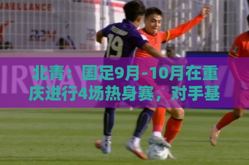 北青:国足9月-10月在重庆进行4场热身赛,对手基本确定 北青:国足9月-10月在重庆进行4场热身赛,对手基本确定
