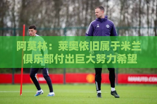 阿莫林：莱奥依旧属于米兰 俱乐部付出巨大努力希望留住莫德里奇