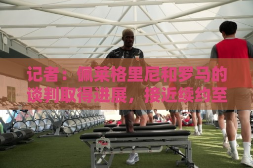 记者：佩莱格里尼和罗马的谈判取得进展，接近续约至2028年