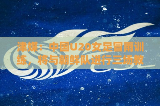 津媒:中国U20女足冒雨训练,将与朝鲜队进行三场教学赛 津媒:中国U20女足冒雨训练,将与朝鲜队进行三场教学赛