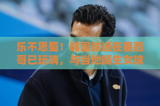 乐不思蜀！韩国球迷在墨西哥已玩嗨，与当地陌生女球迷接吻