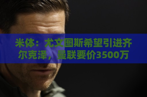 米体：尤文图斯希望引进齐尔克泽，曼联要价3500万欧-4000万欧