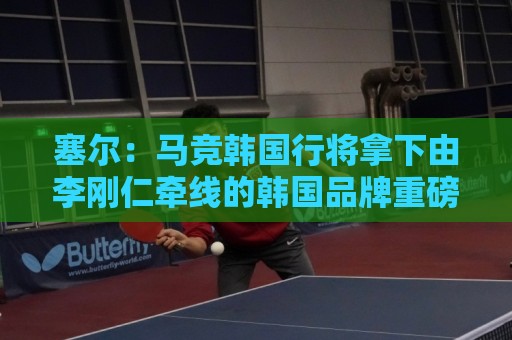 塞尔：马竞韩国行将拿下由李刚仁牵线的韩国品牌重磅赞助合同