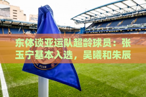 东体谈亚运队超龄球员:张玉宁基本入选,吴曦和朱辰杰也可能入选 东体谈亚运队超龄球员:张玉宁基本入选,吴曦和朱辰杰也可能入选