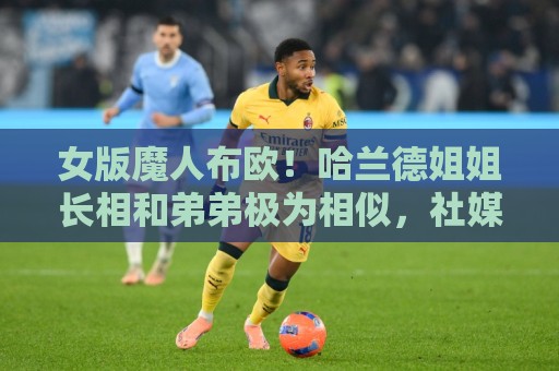 女版魔人布欧!哈兰德姐姐长相和弟弟极为相似,社媒拥有30万粉丝 女版魔人布欧!哈兰德姐姐长相和弟弟极为相似,社媒拥有30万粉丝