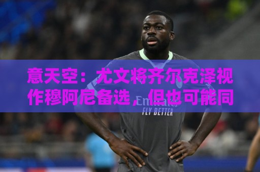 意天空：尤文将齐尔克泽视作穆阿尼备选，但也可能同时买下两人