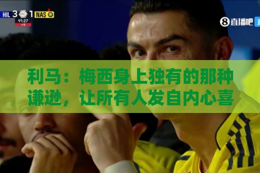 利马：梅西身上独有的那种谦逊，让所有人发自内心喜爱他