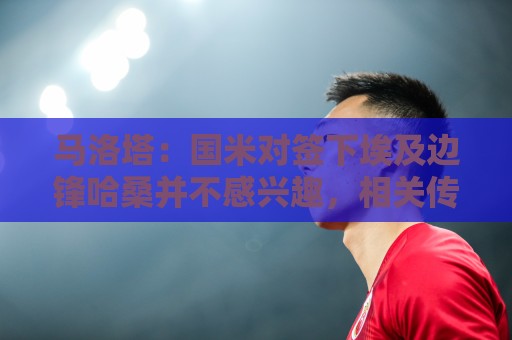 马洛塔：国米对签下埃及边锋哈桑并不感兴趣，相关传闻是假的