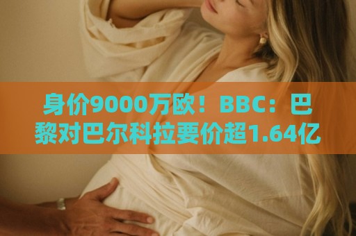 身价9000万欧！BBC：巴黎对巴尔科拉要价超1.64亿，红军枪手有意