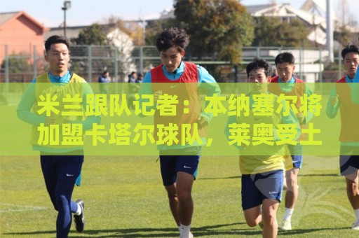 米兰跟队记者：本纳塞尔将加盟卡塔尔球队，莱奥受土耳其豪门追捧