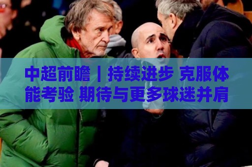 中超前瞻|持续进步 克服体能考验 期待与更多球迷并肩而战 中超前瞻|持续进步 克服体能考验 期待与更多球迷并肩而战
